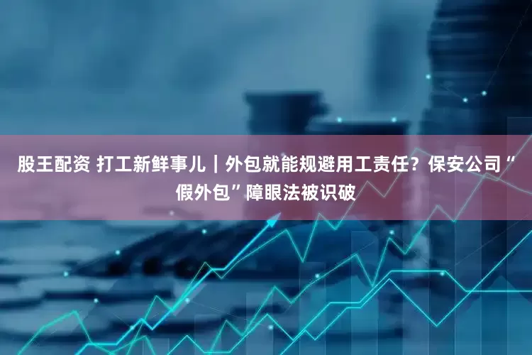 股王配资 打工新鲜事儿｜外包就能规避用工责任？保安公司“假外包”障眼法被识破