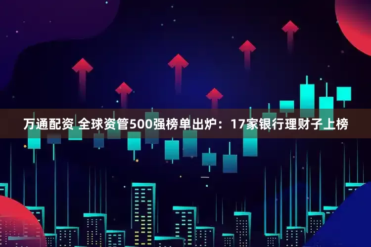 万通配资 全球资管500强榜单出炉：17家银行理财子上榜
