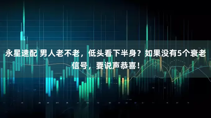 永星速配 男人老不老，低头看下半身？如果没有5个衰老信号，要说声恭喜！