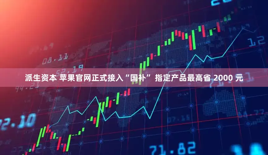 派生资本 苹果官网正式接入“国补” 指定产品最高省 2000 元