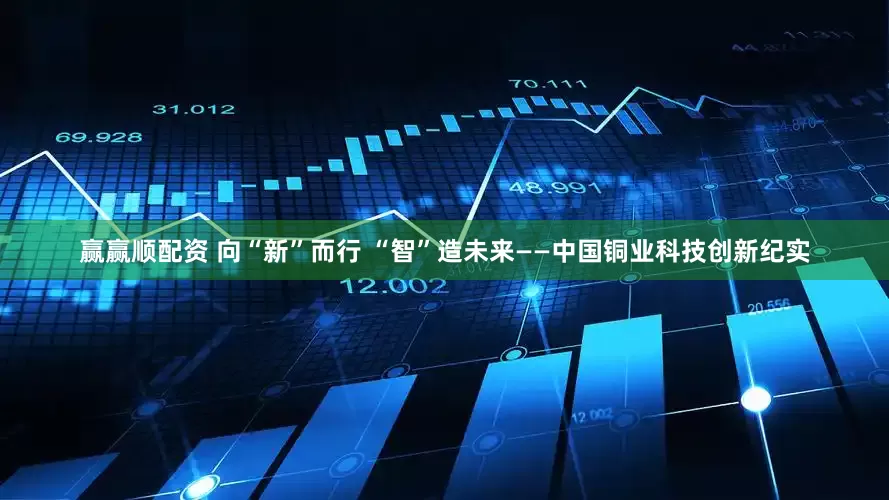 赢赢顺配资 向“新”而行 “智”造未来——中国铜业科技创新纪实