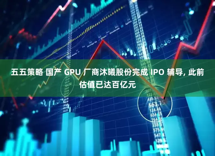 五五策略 国产 GPU 厂商沐曦股份完成 IPO 辅导, 此前估值已达百亿元