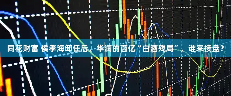 同花财富 侯孝海卸任后，华润的百亿“白酒残局”，谁来接盘？