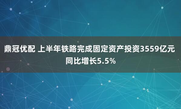 鼎冠优配 上半年铁路完成固定资产投资3559亿元 同比增长5.5%