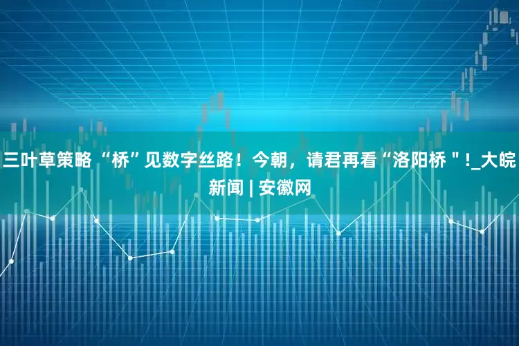 三叶草策略 “桥”见数字丝路！今朝，请君再看“洛阳桥＂!_大皖新闻 | 安徽网