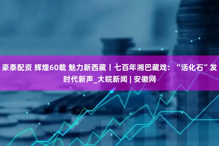 豪泰配资 辉煌60载 魅力新西藏丨七百年湘巴藏戏：“活化石”发时代新声_大皖新闻 | 安徽网