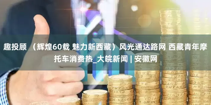 趣投顾 （辉煌60载 魅力新西藏）风光通达路网 西藏青年摩托车消费热_大皖新闻 | 安徽网