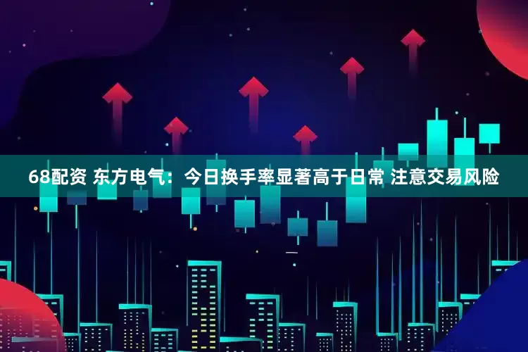 68配资 东方电气：今日换手率显著高于日常 注意交易风险