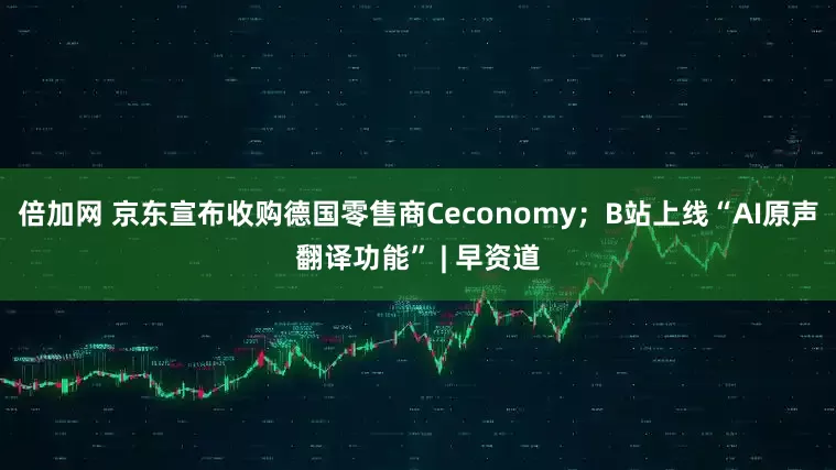 倍加网 京东宣布收购德国零售商Ceconomy；B站上线“AI原声翻译功能” | 早资道