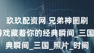 玖玖配资网 兄弟神图刷屏 这款游戏藏着你的经典瞬间_三国_照片_时间