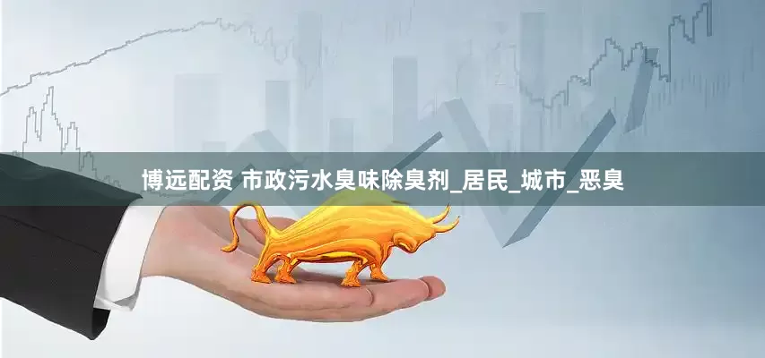 博远配资 市政污水臭味除臭剂_居民_城市_恶臭