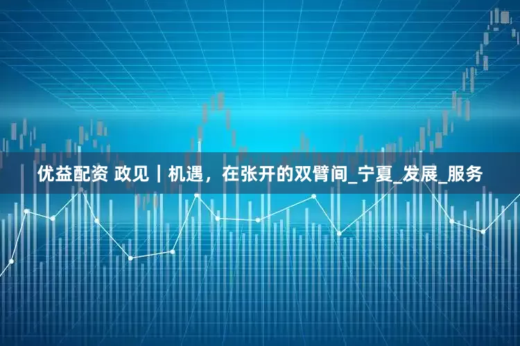 优益配资 政见｜机遇，在张开的双臂间_宁夏_发展_服务