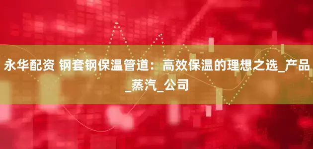 永华配资 钢套钢保温管道：高效保温的理想之选_产品_蒸汽_公司