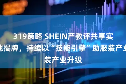 319策略 SHEIN产教评共享实训基地揭牌，持续以“技能引擎”助服装产业升级