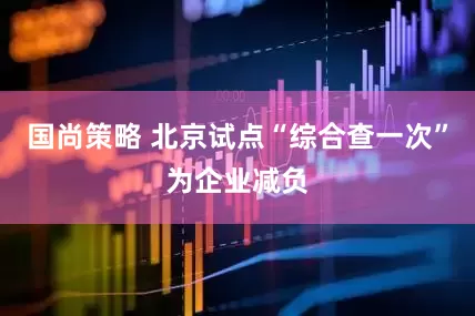 国尚策略 北京试点“综合查一次”为企业减负