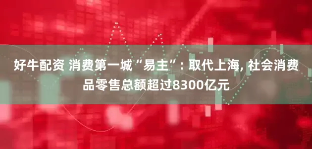 好牛配资 消费第一城“易主”: 取代上海, 社会消费品零售总额超过8300亿元