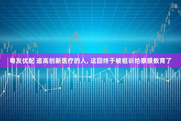 粤友优配 追高创新医疗的人, 这回终于被祖训给狠狠教育了