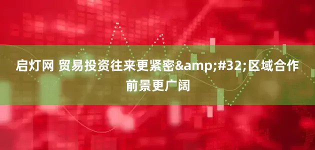 启灯网 贸易投资往来更紧密&#32;区域合作前景更广阔