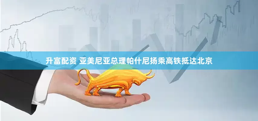 升富配资 亚美尼亚总理帕什尼扬乘高铁抵达北京