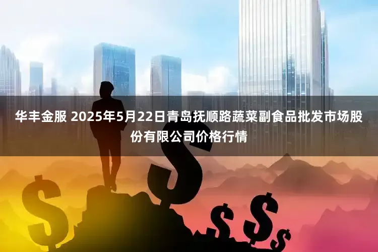 华丰金服 2025年5月22日青岛抚顺路蔬菜副食品批发市场股份有限公司价格行情