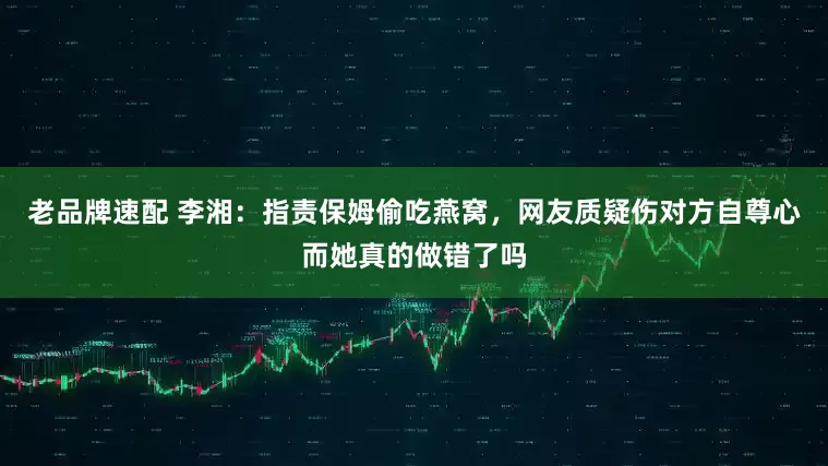 老品牌速配 李湘：指责保姆偷吃燕窝，网友质疑伤对方自尊心而她真的做错了吗