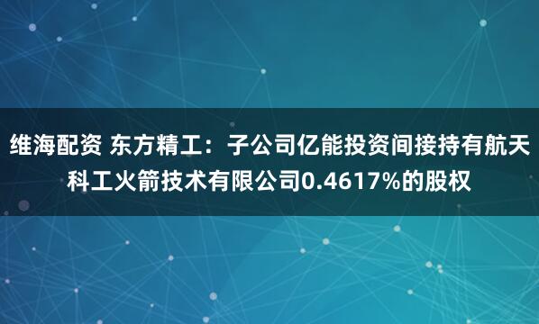 维海配资 东方精工：子公司亿能投资间接持有航天科工火箭技术有限公司0.4617%的股权