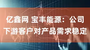 亿鑫网 宝丰能源：公司下游客户对产品需求稳定