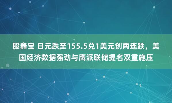 股鑫宝 日元跌至155.5兑1美元创两连跌，美国经济数据强劲与鹰派联储提名双重施压