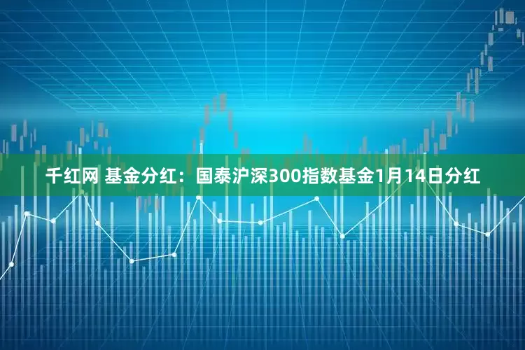 千红网 基金分红：国泰沪深300指数基金1月14日分红