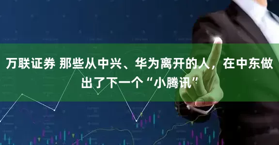 万联证券 那些从中兴、华为离开的人，在中东做出了下一个“小腾讯”