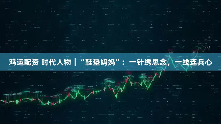 鸿运配资 时代人物｜“鞋垫妈妈”：一针绣思念，一线连兵心