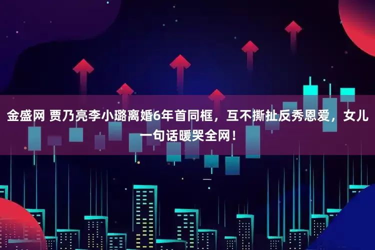 金盛网 贾乃亮李小璐离婚6年首同框，互不撕扯反秀恩爱，女儿一句话暖哭全网！