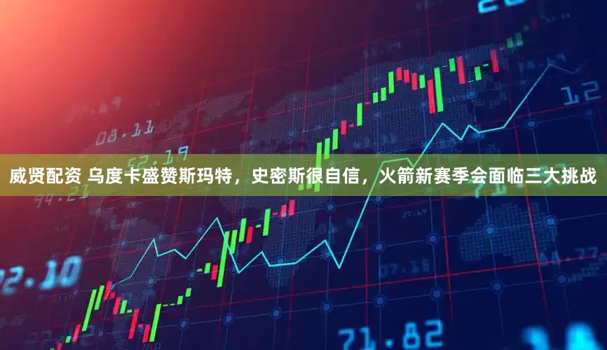 威贤配资 乌度卡盛赞斯玛特，史密斯很自信，火箭新赛季会面临三大挑战