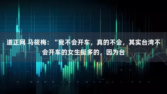道正网 马筱梅：“我不会开车，真的不会，其实台湾不会开车的女生挺多的，因为台